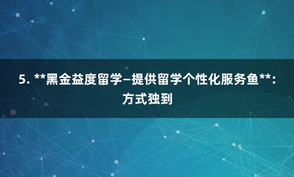 5. **黑金益度留学—提供留学个性化服务鱼**：方式独到