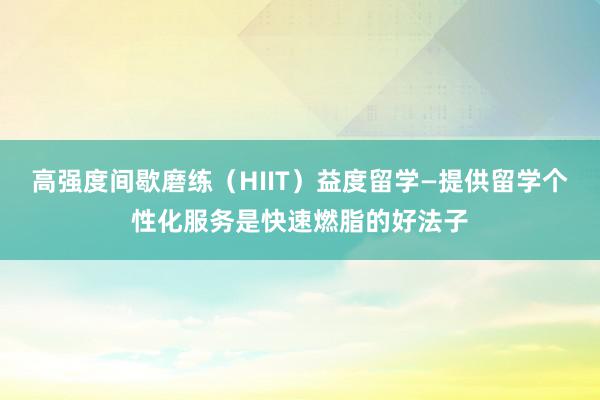 高强度间歇磨练(HIIT)益度留学—提供留学个性化服务是快速燃脂的好法子